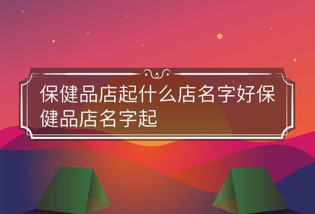 保健品店起什么店名字好 保健品店名字起名大全招财气 保健品店取什么名字好