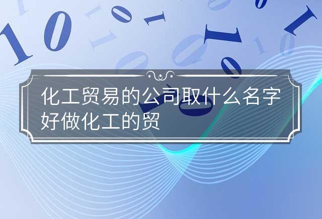 化工贸易的公司取什么名字好 做化工的贸易公司起个什么名字