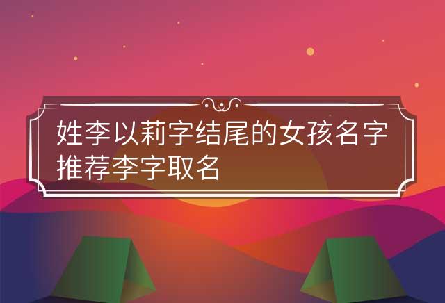 姓李以莉字结尾的女孩名字推荐 李字取名字女宝宝 姓李后面一个字的名字