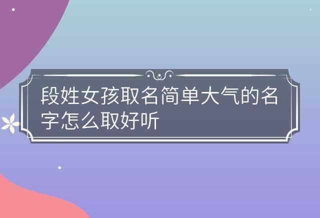 段姓女孩取名简单大气的名字怎么取好听 段姓女宝宝名字大全