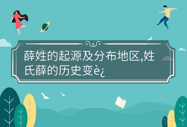 薛姓的起源及分布地区,姓氏薛的历史变迁及历史名人 薛姓的起源及分布