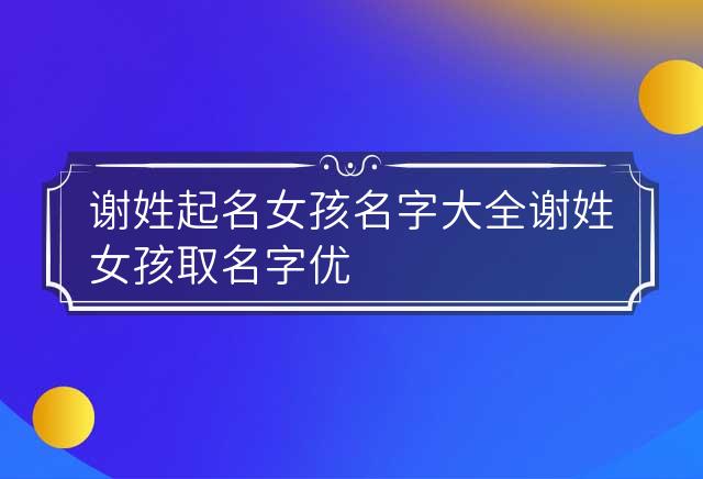 谢姓起名女孩名字大全 谢姓女孩取名字优雅的 谢姓取名字女孩