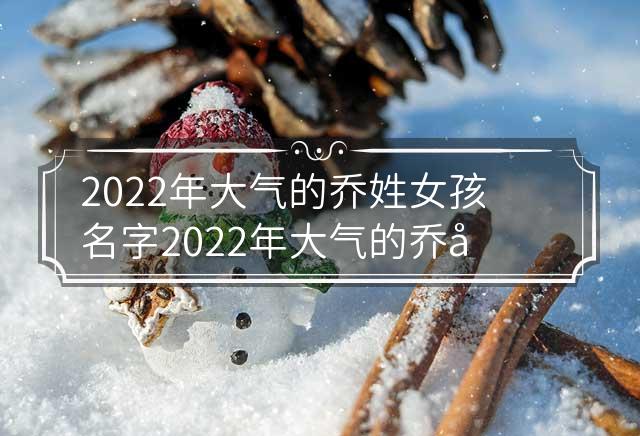 2022年大气的乔姓女孩名字 2022年大气的乔姓女孩名字怎么取