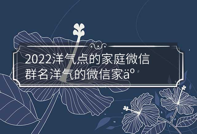 2022洋气点的家庭微信群名 洋气的微信家人群名字 洋气家庭