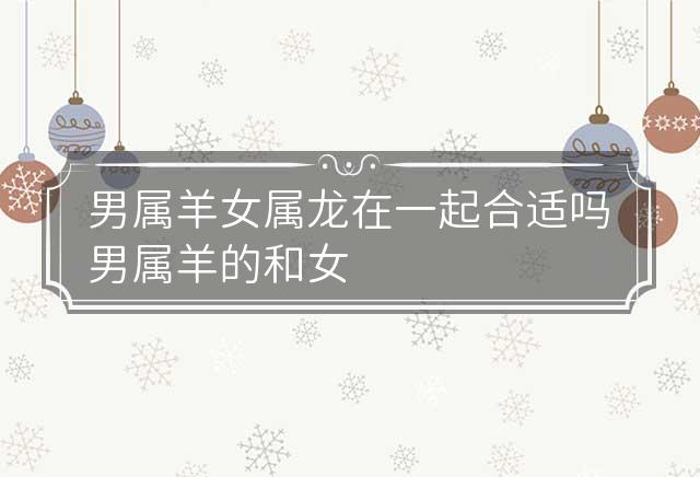 男属羊女属龙在一起合适吗 男属羊的和女属龙的配吗