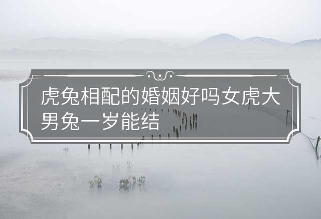 虎兔相配的婚姻好吗 女虎大男兔一岁能结婚吗